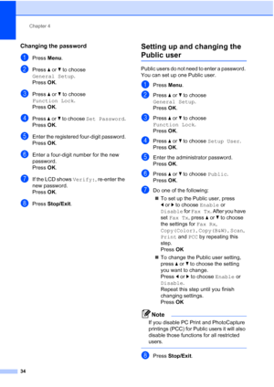 Page 46
Chapter 4
34
Changing the password4
aPress  Menu.
bPress  aor b to choose 
General Setup .
Press  OK.
cPress  aor b to choose 
Function Lock .
Press  OK.
dPress  aor b to choose  Set Password .
Press OK.
eEnter the registered four-digit password.
Press OK.
fEnter a four-digit number for the new 
password.
Press OK.
gIf the LCD shows  Verify:, re-enter the 
new password.
Press OK.
hPress  Stop/Exit .
Setting up and changing the 
Public user4
Public users do not need to enter a password. 
You can set up...