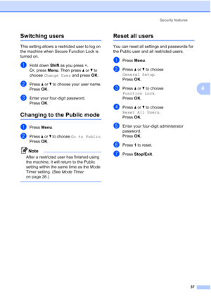 Page 49
Security features37
4
Switching users4
This setting allows a restricted user to log on 
the machine when Secure Function Lock is 
turned on.
aHold down Shift as you press  l.
Or, press  Menu. Then press  aor b to 
choose  Change User  and press OK.
bPress  aor b to choose your user name.
Press  OK.
cEnter your four-digit password.
Press  OK.
Changing to the Public mode4
aPress  Menu.
bPress  aor b to choose  Go to Public .
Press  OK.
Note
After a restricted user has finished using 
the machine, it will...