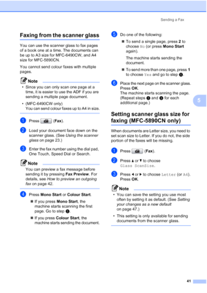 Page 53
Sending a Fax41
5
Faxing from the scanner glass5
You can use the scanner glass to fax pages 
of a book one at a time. The documents can 
be up to A3 size for MFC-6490CW, and A4 
size for MFC-5890CN.
You cannot send colour faxes with multiple 
pages.
Note
• Since you can only scan one page at a time, it is easier to use the ADF if you are 
sending a multiple page document.
• (MFC-6490CW only) 
You can send colour faxes up to A4 in size.
 
aPress ( Fax).
bLoad your document face down on the 
scanner...