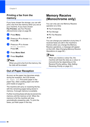 Page 66
Chapter 6
54
Printing a fax from the 
memory6
If you have chosen fax storage, you can still 
print a fax from the memory when you are at 
your machine. If you have chosen 
Fax Preview , see Fax Preview 
(Monochrome only)  on page 58.
aPress Menu.
bPress  aor b to choose  Fax.
Press  OK.
cPress  aor b to choose 
Print Document .
Press  OK.
dPress  Mono Start .
ePress Stop/Exit .
Note
When you print a fax from the memory, the 
fax data will be erased.
 
Out of Paper Reception6
As soon as the paper tray...