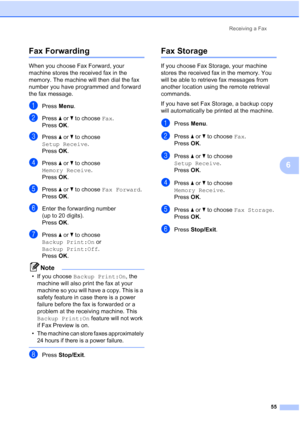 Page 67
Receiving a Fax55
6
Fax Forwarding6
When you choose Fax Forward, your 
machine stores the received fax in the 
memory. The machine will then dial the fax 
number you have programmed and forward 
the fax message.
aPress Menu.
bPress  aor b to choose  Fax.
Press  OK.
cPress  aor b to choose 
Setup Receive .
Press  OK.
dPress  aor b to choose 
Memory Receive .
Press  OK.
ePress  aor b to choose  Fax Forward .
Press  OK.
fEnter the forwarding number 
(up to 20 digits).
Press  OK.
gPress  aor b to choose...