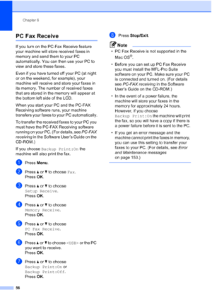 Page 68
Chapter 6
56
PC Fax Receive6
If you turn on the PC-Fax Receive feature 
your machine will store received faxes in 
memory and send them to your PC 
automatically. You can then use your PC to 
view and store these faxes.
Even if you have turned off your PC (at night 
or on the weekend, for example), your 
machine will receive and store your faxes in 
its memory. The number of received faxes 
that are stored in the memory will appear at 
the bottom left side of the LCD.
When you start your PC and the...