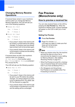 Page 70
Chapter 6
58
Changing Memory Receive 
Operations6
If received faxes remain in your machine’s 
memory when you change the Memory 
Receive Operations, the LCD will ask you 
one of the following questions: „ Erase All Doc?
Yes iPress 1
No iPress 2
„ Print All Fax?
Yes iPress 1
No iPress 2
• If you press  1, faxes in the memory will 
be erased or printed before the setting 
changes. If a backup copy has already 
been printed it will not be printed again.
• If you press  2, faxes in the memory will 
not be...