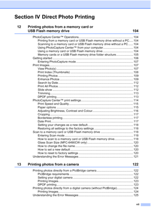 Page 9
vii
Section IV Direct Photo Printing
12 Printing photos from a memory card or 
USB Flash memory drive 104
PhotoCapture Center™ Operations................................................................... 104Printing from a memory card or USB Flash memory drive without a PC..... 104
Scanning to a memory card or USB Flash memory drive without a PC ...... 104
Using PhotoCapture Center™ from your computer..................................... 104
Using a memory card or USB Flash memory drive...