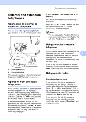 Page 85
Telephone and External devices73
7
External and extension 
telephones
7
Connecting an external or 
extension telephone7
You can connect a separate telephone to 
your machine as shown in the diagram below.
 
1 Extension telephone
2 External telephone
When you are using an external or extension 
telephone, the LCD shows Telephone.
Operation from extension 
telephones7
If you answer a fax call on an extension or an 
external telephone, you can make your 
machine take the call by using the Remote...