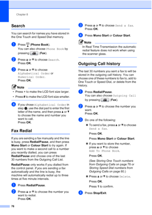 Page 88
Chapter 8
76
Search8
You can search for names you have stored in 
the One Touch and Speed Dial memory. 
aPress ( Phone Book ).
You can also choose  Phone Book by 
pressing ( Fax).
bPress  aor b to choose  Search.
Press  OK.
cPress  aor b to choose 
Alphabetical Order  or 
Numerical Order .
Press  OK.
Note
• Press  l to make the LCD font size larger.
•Press  # to make the LCD font size smaller.
 
dIf you chose  Alphabetical Order  in 
step c, use the dial pad to enter the first 
letter of the name, and...