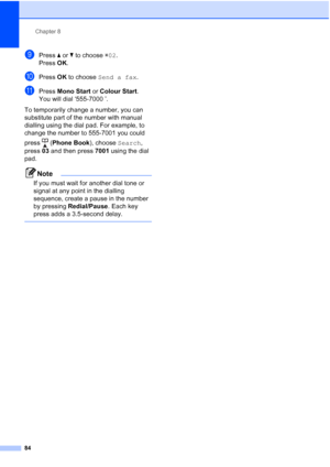 Page 96
Chapter 8
84
iPress  aor b to choose  l02 .
Press  OK.
jPress  OK to choose  Send a fax .
kPress Mono Start  or Colour Start .
You will dial ‘555-7000 ’.
To temporarily change a number, you can 
substitute part of the number with manual 
dialling using the dial pad. For example, to 
change the number to 555-7001 you could 
press ( Phone Book ), choose Search, 
press  03 and then press  7001 using the dial 
pad.
Note
If you must wait for another dial tone or 
signal at any point in the dialling...