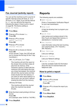 Page 98
Chapter 9
86
Fax Journal (activity report)9
You can set the machine to print a journal at 
specific intervals (every 50 faxes, 6, 12 or 
24 hours, 2 or 7 days). If you set the interval 
to  Off , you can still print the report by 
following the steps in  How to print a report 
on page 86. The factory setting is 
Every 50 Faxes .
aPress Menu.
bPress  aor b to choose  Fax.
Press  OK.
cPress  aor b to choose 
Report Setting .
Press  OK.
dPress  aor b to choose 
Journal Period .
ePress dor c to choose an...