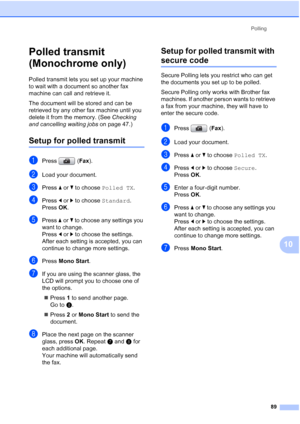 Page 101
Polling89
10
Polled transmit 
(Monochrome only)
10
Polled transmit lets you set up your machine 
to wait with a document so another fax 
machine can call and retrieve it.
The document will be stored and can be 
retrieved by any other fax machine until you 
delete it from the memory. (See  Checking 
and cancelling waiting jobs  on page 47.)
Setup for polled transmit10
aPress (Fax). 
bLoad your document.
cPress  aor b to choose  Polled TX .
dPress dor c to choose  Standard.
Press  OK.
ePress  aor b to...