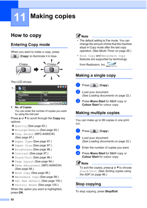 Page 104
92
11
How to copy11
Entering Copy mode11
When you want to make a copy, press (Copy ) to illuminate it in blue.
 
The LCD shows: 
1 No. of Copies
You can enter the number of copies you want 
by using the dial pad.
Press  aor b to scroll through the  Copy key 
options.
„ Quality  (See page 93.)
„ Enlarge/Reduce  (See page 93.)
„ Tray Select  (MFC-6490CW) 
(See page 97.)
„ Paper Type  (See page 97.)
„ Paper Size  (See page 97.)
„ Brightness  (See page 96.)
„ Contrast  (See page 97.)
„ Stack/Sort  (See page...