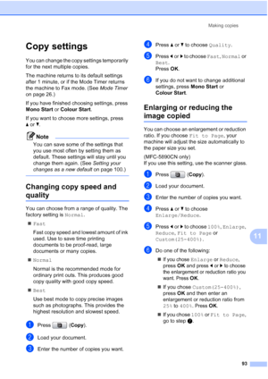 Page 105
Making copies93
11
Copy settings11
You can change the copy settings temporarily 
for the next multiple copies. 
The machine returns to its default settings 
after 1 minute, or if the Mode Timer returns 
the machine to Fax mode. (See  Mode Timer 
on page 26.)
If you have finished choosing settings, press 
Mono Start  or Colour Start .
If you want to choose more settings, press 
a or b.
Note
You can save some of the settings that 
you use most often by setting them as 
default. These settings will stay...
