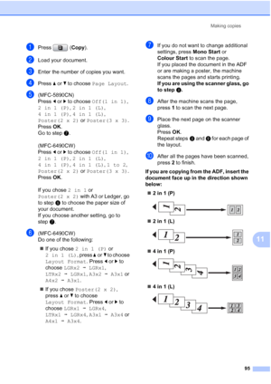 Page 107
Making copies95
11
aPress (Copy).
bLoad your document.
cEnter the number of copies you want.
dPress  aor b to choose  Page Layout .
e(MFC-5890CN)
Press dor c to choose  Off(1 in 1) , 
2in1(P) , 2in1(L) , 
4in1(P) , 4in1(L) , 
Poster(2 x 2)  or Poster(3 x 3) .
Press  OK.
Go to step g.
(MFC-6490CW)
Press  dor c to choose  Off(1 in 1) , 
2in1(P) , 2in1(L) , 
4in1(P) , 4in1(L) , 1to2 , 
Poster(2 x 2)  or Poster(3 x 3) .
Press  OK.
If you chose  2in1 or 
Poster(2 x 2)  with A3 or Ledger, go 
to step f to...