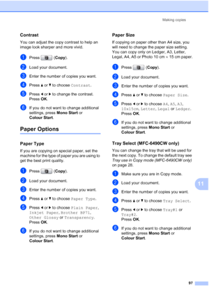 Page 109
Making copies97
11
Contrast11
You can adjust the copy contrast to help an 
image look sharper and more vivid.
aPress (Copy).
bLoad your document.
cEnter the number of copies you want.
dPress  aor b to choose  Contrast.
ePress dor c to change the contrast.
Press  OK.
fIf you do not want to change additional 
settings, press  Mono Start or 
Colour Start .
Paper Options11
Paper Type11
If you are copying on special paper, set the 
machine for the type of paper you are using to 
get the best print quality....