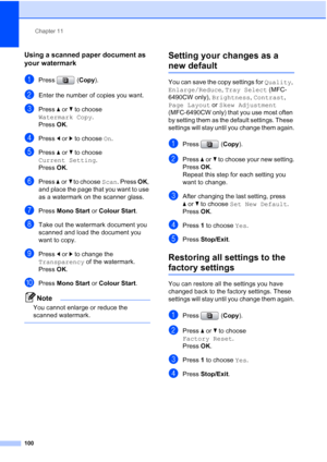 Page 112
Chapter 11
100
Using a scanned paper document as 
your watermark
11
aPress ( Copy).
bEnter the number of copies you want.
cPress  aor b to choose 
Watermark Copy .
Press  OK.
dPress  dor c to choose  On.
ePress  aor b to choose 
Current Setting .
Press  OK.
fPress  aor b to choose  Scan. Press  OK, 
and place the page that you want to use 
as a watermark on the scanner glass.
gPress  Mono Start  or Colour Start .
hTake out the watermark document you 
scanned and load the document you 
want to copy....