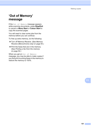 Page 113
Making copies101
11
‘Out of Memory’ 
message
11
If the Out of Memory  message appears 
while scanning documents, press  Stop/Exit 
to cancel or  Mono Start or Colour Start  to 
copy the scanned pages.
You will need to clear some jobs from the 
memory before you can continue.
To free up extra memory, do the following:
„ Turn off Memory Receive. (See  Memory 
Receive (Monochrome only)  on page 54.)
„ Print the faxes that are in the memory. 
(See  Printing a fax from the memory  
on page 54.)
When you get...