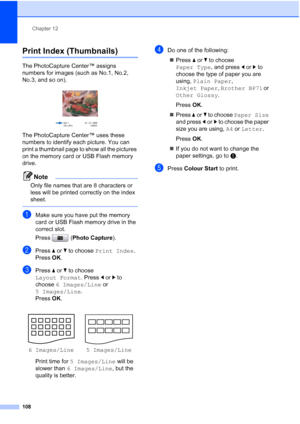 Page 120
Chapter 12
108
Print Index (Thumbnails)12
The PhotoCapture Center™ assigns 
numbers for images (such as No.1, No.2, 
No.3, and so on).
 
The PhotoCapture Center™ uses these 
numbers to identify each picture. You can 
print a thumbnail page to show all the pictures 
on the memory card or USB Flash memory 
drive.
Note
Only file names that are 8 characters or 
less will be printed correctly on the index 
sheet.
 
aMake sure you have put the memory 
card or USB Flash memory drive in the 
correct slot.
Press...