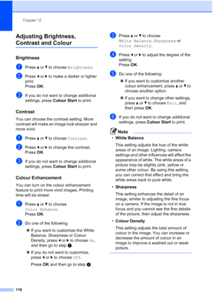 Page 128
Chapter 12
116
Adjusting Brightness, 
Contrast and Colour12
Brightness12
aPress  aor b to choose  Brightness .
bPress dor c to make a darker or lighter 
print.
Press  OK.
cIf you do not want to change additional 
settings, press  Colour Start to print. 
Contrast12
You can choose the contrast setting. More 
contrast will make an image look sharper and 
more vivid.
aPress aor b to choose  Contrast.
bPress dor c to change the contrast.
Press  OK.
cIf you do not want to change additional 
settings, press...