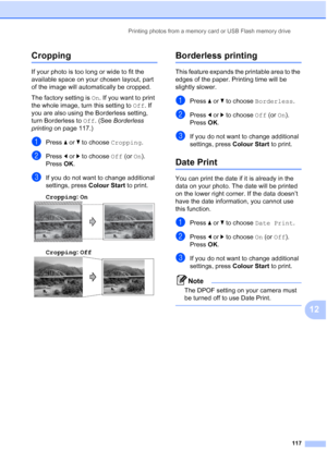 Page 129
Printing photos from a memory card or USB Flash memory drive117
12
Cropping12
If your photo is too long or wide to fit the 
available space on your chosen layout, part 
of the image will automatically be cropped.
The factory setting is On. If you want to print 
the whole image, turn this setting to  Off. If 
you are also using the Borderless setting, 
turn Borderless to  Off. (See  Borderless 
printing  on page 117.)
aPress aor b to choose  Cropping.
bPress dor c to choose  Off (or On).
Press  OK.
cIf...