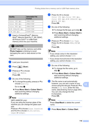 Page 131
Printing photos from a memory card or USB Flash memory drive119
12
aInsert a CompactFlash®, Memory 
Stick®, Memory Stick Pro™, SD, SDHC, 
xD-Picture Card™ or USB Flash 
memory drive into your machine.
CAUTION 
DO NOT take out the memory card while 
Photo Capture  is blinking to avoid 
damaging the card or data stored on the 
card.
 
bLoad your document.
cPress ( Scan).
dPress  aor b to choose 
Scan to Media .
Press  OK.
eDo one of the following:
„ To change the quality, press  aor b to 
choose  Quality...