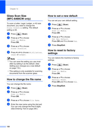 Page 132
Chapter 12
120
Glass Scan Size 
(MFC-6490CW only)12
To scan a Letter, Legal, Ledger, or A3 size 
document, you need to change the 
Glass ScanSize  setting. The default 
setting is A4.
aPress ( Scan).
bPress  aor b to choose 
Scan to Media .
Press  OK.
cPress  a or  b to choose 
Glass ScanSize .
dPress d or  c to choose  A4, A3 , Letter , 
Legal  or Ledger .
Note
• You can save the setting you use most 
often by setting it as the default. (See 
Setting your changes as a new default  
on page 118.)
• This...