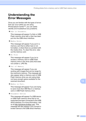 Page 133
Printing photos from a memory card or USB Flash memory drive121
12
Understanding the 
Error Messages
12
Once you are familiar with the types of errors 
that can occur while you are using 
PhotoCapture Center™, you can easily 
identify and troubleshoot any problems.„ Hub is Unusable.
This message will appear if a Hub or USB 
Flash memory drive with a Hub has been 
put into the USB direct interface.
„ Media Error
This message will appear if you put in a 
memory card that is either bad or not 
formatted,...