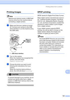Page 135
Printing photos from a camera123
13
Printing Images13
Note
Remove any memory cards or USB Flash 
memory drive from the machine before 
connecting a digital camera.
 
aMake sure that your camera is turned 
off. Connect your camera to the USB 
direct interface (1) on the machine using 
the USB cable.
 
1 USB direct interface
bTurn on the camera.
When the machine has recognized the 
camera, the LCD shows 
Camera Connected.
cChoose the photo you want to print 
following the instructions from your 
camera....