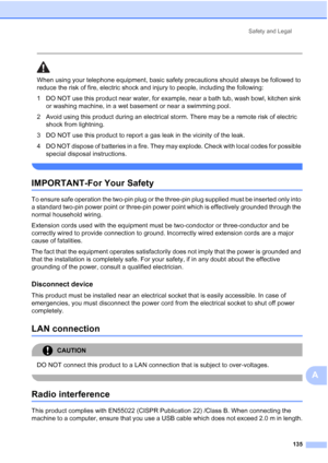 Page 147
Safety and Legal135
A
 
When using your telephone equipment, basic safety precautions should always be followed to 
reduce the risk of fire, electric shock and injury to people, including the following:
1 DO NOT use this product near water, for example, near a bath tub, wash bowl, kitchen sink or washing machine, in a wet basement or near a swimming pool.
2 Avoid using this product during an electrical storm. There may be a remote risk of electric  shock from lightning. 
3 DO NOT use this product to...