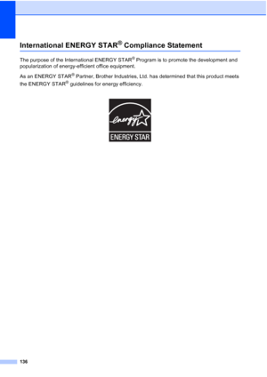 Page 148
136
International ENERGY STAR® Compliance StatementA
The purpose of the International ENERGY STAR® Program is to promote the development and 
popularization of energy-efficient office equipment.
As an ENERGY STAR
® Partner, Brother Industries, Ltd. has determined that this product meets 
the ENERGY STAR
® guidelines for energy efficiency.
 
 