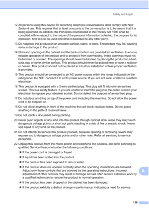 Page 151
Safety and Legal139
A
12 All persons using this device for recording telephone conversations shall comply with New Zealand law. This requires that at least one party to the conversation is to be aware that it is 
being recorded. In addition, the Principles enumerated in the Privacy Act 1993 shall be 
complied with in respect to the nature of the personal information collected, the purpose for its 
collection, how it is to be used and what it disclosed to any other party.
13 Do not place this product on...