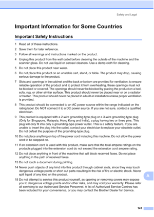 Page 153
Safety and Legal141
A
Important Information for Some CountriesA
Important Safety InstructionsA
1 Read all of these instructions.
2 Save them for later reference.
3 Follow all warnings and instructions marked on the product.
4 Unplug this product from the wall outlet before cleaning the outside of the machine and the scanner glass. Do not use liquid or aerosol cleaners. Use a damp cloth for cleaning.
5 Do not place this product near water.
6 Do not place this product on an unstable cart, stand, or table....