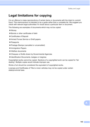 Page 155
Safety and Legal143
A
Legal limitations for copyingA
It is an offence to make reproductions of certain items or documents with the intent to commit 
fraud. This memorandum is intended to be a guide rather than a complete list. We suggest you 
check with relevant legal authorities if in doubt about a particular item or document.
The following are examples of documents which may not be copied:„ Money
„ Bonds or other certificates of debt
„ Certificates of Deposit
„ Armed Forces Service or Draft papers.
„...