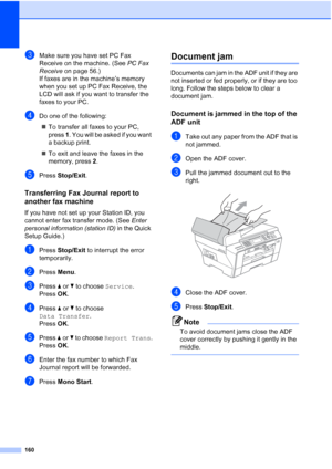 Page 172
160
cMake sure you have set PC Fax 
Receive on the machine. (See PC Fax 
Receive  on page 56.)
If faxes are in the machine’s memory 
when you set up PC Fax Receive, the 
LCD will ask if you want to transfer the 
faxes to your PC.
dDo one of the following:
„ To transfer all faxes to your PC, 
press  1. You will be asked if you want 
a backup print.
„ To exit and leave the faxes in the 
memory, press  2.
ePress  Stop/Exit .
Transferring Fax Journal report to 
another fax machine
B
If you have not set up...