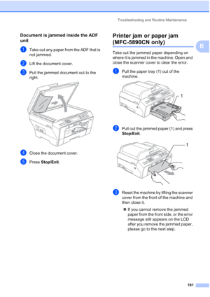 Page 173
Troubleshooting and Routine Maintenance161
B
Document is jammed inside the ADF 
unit
B
aTake out any paper from the ADF that is 
not jammed.
bLift the document cover.
cPull the jammed document out to the 
right.
 
dClose the document cover.
ePress Stop/Exit .
Printer jam or paper jam 
(MFC-5890CN only)B
Take out the jammed paper depending on 
where it is jammed in the machine. Open and 
close the scanner cover to clear the error.
aPull the paper tray (1) out of the 
machine.
 
bPull out the jammed paper...