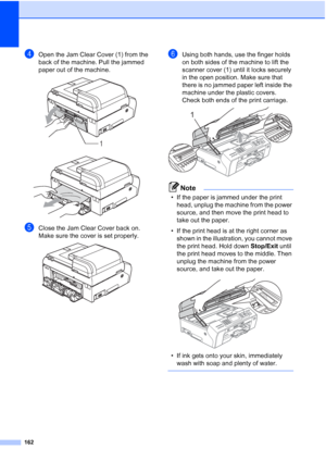 Page 174
162
dOpen the Jam Clear Cover (1) from the 
back of the machine. Pull the jammed 
paper out of the machine.
 
 
eClose the Jam Clear Cover back on.
Make sure the cover is set properly.
 
fUsing both hands, use the finger holds 
on both sides of the machine to lift the 
scanner cover (1) until it locks securely 
in the open position. Make sure that 
there is no jammed paper left inside the 
machine under the plastic covers. 
Check both ends of the print carriage.
 
Note
• If the paper is jammed under the...