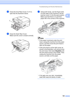 Page 177
Troubleshooting and Routine Maintenance165
B
eClose the Inner Rear Cover (1) if it is 
open like the illustration below.
 
fClose the Outer Rear Cover.
Make sure the cover is closed correctly.
 
gUsing both hands, use the finger holds 
on both sides of the machine to lift the 
scanner cover (1) into the open position.
Make sure that there is no jammed 
paper left in the corners of the machine.
 
Note
• If the paper is jammed under the print head, unplug the machine from the power 
source, and then move...