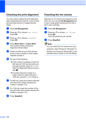 Page 186
174
Checking the print alignmentB
You may need to adjust the print alignment 
after transporting the machine, if your printed 
text becomes blurred or images become 
faded.
aPress Ink Management .
bPress aor b to choose  Test Print .
Press  OK.
cPress  aor b to choose  Alignment .
Press  OK.
dPress  Mono Start  or Colour Start .
The machine starts printing the 
Alignment Check Sheet.
eCheck the 600 dpi and 1200 dpi test 
prints to see if number 5 most closely 
matches number 0. 
fDo one of the...