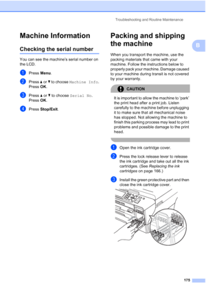 Page 187
Troubleshooting and Routine Maintenance175
B
Machine InformationB
Checking the serial numberB
You can see the machine’s serial number on 
the LCD.
aPress Menu.
bPress  aor b to choose  Machine Info .
Press  OK.
cPress  aor b to choose  Serial No .
Press  OK.
dPress  Stop/Exit .
Packing and shipping 
the machine
B
When you transport the machine, use the 
packing materials that came with your 
machine. Follow the instructions below to 
properly pack your machine. Damage caused 
to your machine during...