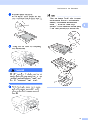 Page 23
Loading paper and documents11
2
gClose the paper tray cover.
Check that the paper is flat in the tray 
and below the maximum paper mark
(1). 
hSlowly push the paper tray completely 
into the machine.
 
WARNING 
DO NOT push Tray #1 into the machine too 
quickly. Doing this may cause injury to your 
hand by trapping it between Tray #1 and 
Tray #2. Please push Tray #1 slowly.
 
iWhile holding the paper tray in place, 
pull out the paper support (1) until it 
clicks and unfold the paper support 
flap (2)....