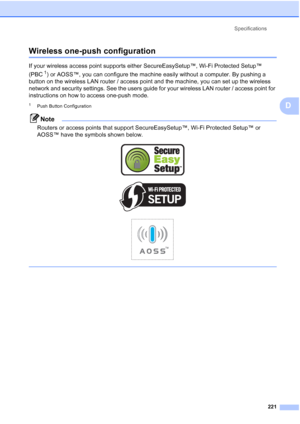 Page 233
Specifications221
D
Wireless one-push configurationD
If your wireless access point supports either SecureEasySetup™, Wi-Fi Protected Setup™ 
(PBC
1) or AOSS™, you can configure the machine easily without a computer. By pushing a 
button on the wireless LAN router / access point and the machine, you can set up the wireless 
network and security settings. See the users guide for your wireless LAN router / access point for 
instructions on how to access one-push mode.
1Push Button Configuration
Note...