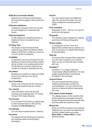 Page 235
Glossary223
E
ECM (Error Correction Mode)Detects errors during fax transmission 
and resends the pages of the fax that had 
an error.
Extension telephone A telephone using the same line as your 
fax but plugged into a separate wall 
socket.
External telephone A TAD (telephone answering device) or 
telephone that is connected to your 
machine.
F/T Ring Time The length of time that the Brother 
machine rings (when the Receive Mode 
setting is Fax/Tel) to notify you to pick up 
a voice call that it...