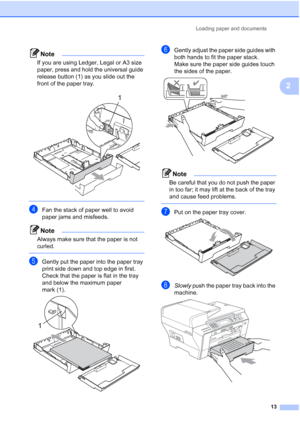 Page 25
Loading paper and documents13
2
Note
If you are using Ledger, Legal or A3 size 
paper, press and hold the universal guide 
release button (1) as you slide out the 
front of the paper tray.
 
 
dFan the stack of paper well to avoid 
paper jams and misfeeds.
Note
Always make sure that the paper is not 
curled.
 
eGently put the paper into the paper tray 
print side down and top edge in first.
Check that the paper is flat in the tray 
and below the maximum paper 
mark (1).
 
fGently adjust the paper side...