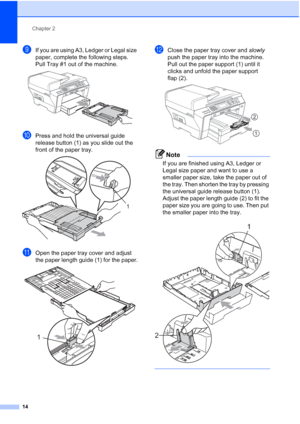 Page 26
Chapter 2
14
iIf you are using A3, Ledger or Legal size 
paper, complete the following steps.
Pull Tray #1 out of the machine. 
 
jPress and hold the universal guide 
release button (1) as you slide out the 
front of the paper tray.
 
kOpen the paper tray cover and adjust 
the paper length guide (1) for the paper.
 
lClose the paper tray cover and  slowly 
push the paper tray into the machine. 
Pull out the paper support (1) until it 
clicks and unfold the paper support 
flap (2).
 
Note
If you are...