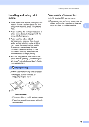 Page 31
Loading paper and documents19
2
Handling and using print 
media2
„
Store paper in its original packaging, and 
keep it sealed. Keep the paper flat and 
away from moisture, direct sunlight and 
heat.
„ Avoid touching the shiny (coated) side of 
photo paper. Load photo paper with the 
shiny side facing down.
„ Avoid touching either side of 
transparencies because they absorb 
water and perspiration easily, and this 
may cause decreased output quality. 
Transparencies designed for laser 
printers/copiers...