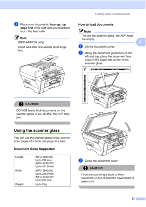 Page 35
Loading paper and documents23
2
dPlace your documents, face up, top 
edge first  in the ADF until you feel them 
touch the feed roller.
Note
(MFC-6490CW only)
Insert A4/Letter documents short-edge 
first. 
 
 
CAUTION 
DO NOT leave thick documents on the 
scanner glass. If you do this, the ADF may 
jam.
 
Using the scanner glass2
You can use the scanner glass to fax, copy or 
scan pages of a book one page at a time.
Document Sizes Supported2
How to load documents2
Note
To use the scanner glass, the ADF...