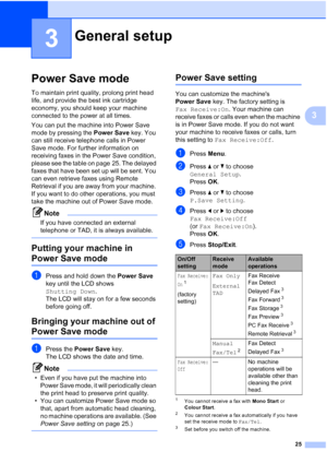 Page 37
25
3
3
Power Save mode3
To maintain print quality, prolong print head 
life, and provide the best ink cartridge 
economy, you should keep your machine 
connected to the power at all times.
You can put the machine into Power Save 
mode by pressing the Power Save key. You 
can still receive telephone calls in Power 
Save mode. For further information on 
receiving faxes in the Power Save condition, 
please see the table on page 25. The delayed 
faxes that have been set up will be sent. You 
can even...