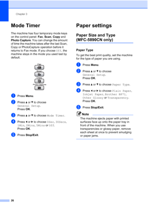 Page 38
Chapter 3
26
Mode Timer3
The machine has four temporary mode keys 
on the control panel:  Fax, Scan , Copy  and 
Photo Capture . You can change the amount 
of time the machine takes after the last Scan, 
Copy or PhotoCapture operation before it 
returns to Fax mode. If you choose  Off, the 
machine stays in the mode you used last by 
default.
 
aPress  Menu.
bPress  aor b to choose 
General Setup .
Press  OK.
cPress  aor b to choose  Mode Timer .
dPress dor c to choose  0Sec, 30Secs , 
1Min , 2Mins ,...