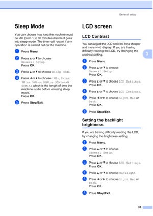 Page 43
General setup31
3
Sleep Mode3
You can choose how long the machine must 
be idle (from 1 to 60 minutes) before it goes 
into sleep mode. The timer will restart if any 
operation is carried out on the machine.
aPress Menu.
bPress  aor b to choose 
General Setup .
Press  OK.
cPress  aor b to choose  Sleep Mode .
dPress dor c to choose  1Min, 2Mins , 
3Mins , 5Mins , 10Mins , 30Mins  or 
60Mins  which is the length of time the 
machine is idle before entering sleep 
mode.
Press  OK.
ePress  Stop/Exit .
LCD...