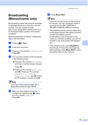 Page 55
Sending a Fax43
5
Broadcasting 
(Monochrome only)
5
Broadcasting is when the same fax message 
is automatically sent to more than one fax 
number. You can include Groups, 
One Touch, Speed Dial numbers and up to 
50 manually dialled numbers in the same 
broadcast. 
After the broadcast is finished, a Broadcast 
Report will be printed.
aPress (Fax).
bLoad your document.
cPress  aor b to choose  Broadcasting .
Press  OK.
dYou can add numbers to the broadcast 
in the following ways:
„ Press  aor b to choose...