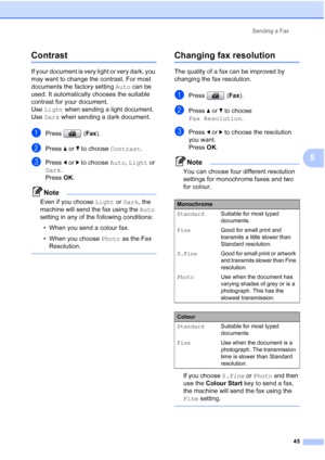 Page 57
Sending a Fax45
5
Contrast5
If your document is very light or very dark, you 
may want to change the contrast. For most 
documents the factory setting  Auto can be 
used. It automatically chooses the suitable 
contrast for your document. 
Use  Light  when sending a light document. 
Use  Dark  when sending a dark document.
aPress ( Fax).
bPress  aor b to choose  Contrast.
cPress dor c to choose  Auto, Light  or 
Dark . 
Press  OK. 
Note
Even if you choose  Light or Dark , the 
machine will send the fax...