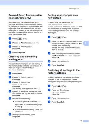 Page 59
Sending a Fax47
5
Delayed Batch Transmission 
(Monochrome only)5
Before sending the delayed faxes, your 
machine will help you economize by sorting 
all the faxes in the memory by destination and 
scheduled time. All delayed faxes that are 
scheduled to be sent at the same time to the 
same fax number will be sent as one fax to 
save transmission time.
aPress (
Fax).
bPress  aor b to choose  Batch TX.
cPress dor c to choose  On.
Press  OK.
dPress  Stop/Exit .
Checking and cancelling 
waiting jobs5
You...
